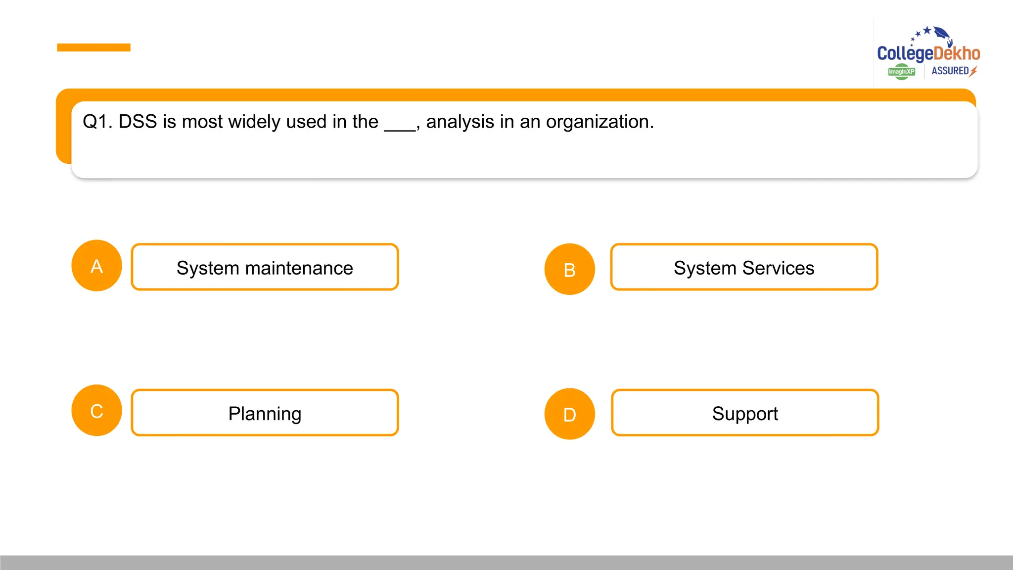 Q1. DSS is most widely used in the ___, analysis in an organization.
A B
C D
System maintenance
Planning
System Services
Support
 