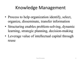 Knowledge Management
• Process to help organization identify, select,
organize, disseminate, transfer information
• Structuring enables problem-solving, dynamic
learning, strategic planning, decision-making
• Leverage value of intellectual capital through
reuse
4Puja Shrivastav
 
