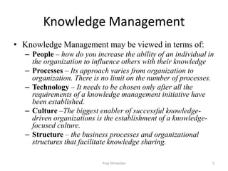 Knowledge Management
• Knowledge Management may be viewed in terms of:
– People – how do you increase the ability of an individual in
the organization to influence others with their knowledge
– Processes – Its approach varies from organization to
organization. There is no limit on the number of processes.
– Technology – It needs to be chosen only after all the
requirements of a knowledge management initiative have
been established.
– Culture –The biggest enabler of successful knowledge-
driven organizations is the establishment of a knowledge-
focused culture.
– Structure – the business processes and organizational
structures that facilitate knowledge sharing.
5Puja Shrivastav
 