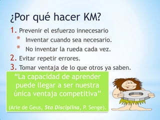 ¿Por qué hacer KM?
1. Prevenir el esfuerzo innecesario
  * Inventar cuando sea necesario.
  * No inventar la rueda cada vez.
2. Evitar repetir errores.
3. Tomar ventaja de lo que otros ya saben.
  “La capacidad de aprender
  puede llegar a ser nuestra
  única ventaja competitiva”
(Arie de Geus, 5ta Disciplina, P. Senge).
                              14
 