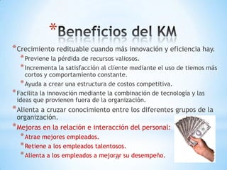 *
* Crecimiento redituable cuando más innovación y eficiencia hay.
  * Previene la pérdida de recursos valiosos.
  * Incrementa la satisfacción al cliente mediante el uso de tiemos más
     cortos y comportamiento constante.
   * Ayuda a crear una estructura de costos competitiva.
* Facilita la innovación mediante la combinación de tecnología y las
  ideas que provienen fuera de la organización.
* Alienta a cruzar conocimiento entre los diferentes grupos de la
  organización.
* Mejoras en la relación e interacción del personal:
  * Atrae mejores empleados.
  * Retiene a los empleados talentosos.
  * Alienta a los empleados a mejorar su desempeño.
                                   22
 