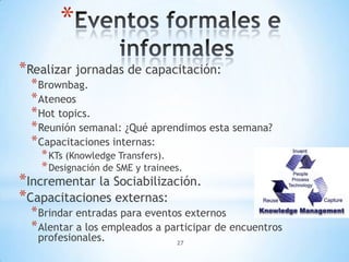 *
*Realizar jornadas de capacitación:
  * Brownbag.
  * Ateneos
  * Hot topics.
  * Reunión semanal: ¿Qué aprendimos esta semana?
  * Capacitaciones internas:
    * KTs (Knowledge Transfers).
    * Designación de SME y trainees.
*Incrementar la Sociabilización.
*Capacitaciones externas:
  * Brindar entradas para eventos externos
  * Alentar a los empleados a participar de encuentros
   profesionales.               27
 