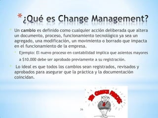 *
* Un cambio es definido como cualquier acción deliberada que altera
  un documento, proceso, funcionamiento tecnológico ya sea un
  agregado, una modificación, un movimiento o borrado que impacta
  en el funcionamiento de la empresa.
  * Ejemplo: El nuevo proceso en contabilidad implica que asientos mayores
    a $10.000 debe ser aprobado previamente a su registración.
* Lo ideal es que todos los cambios sean registrados, revisados y
  aprobados para asegurar que la práctica y la documentación
  coincidan.




                                     36
 