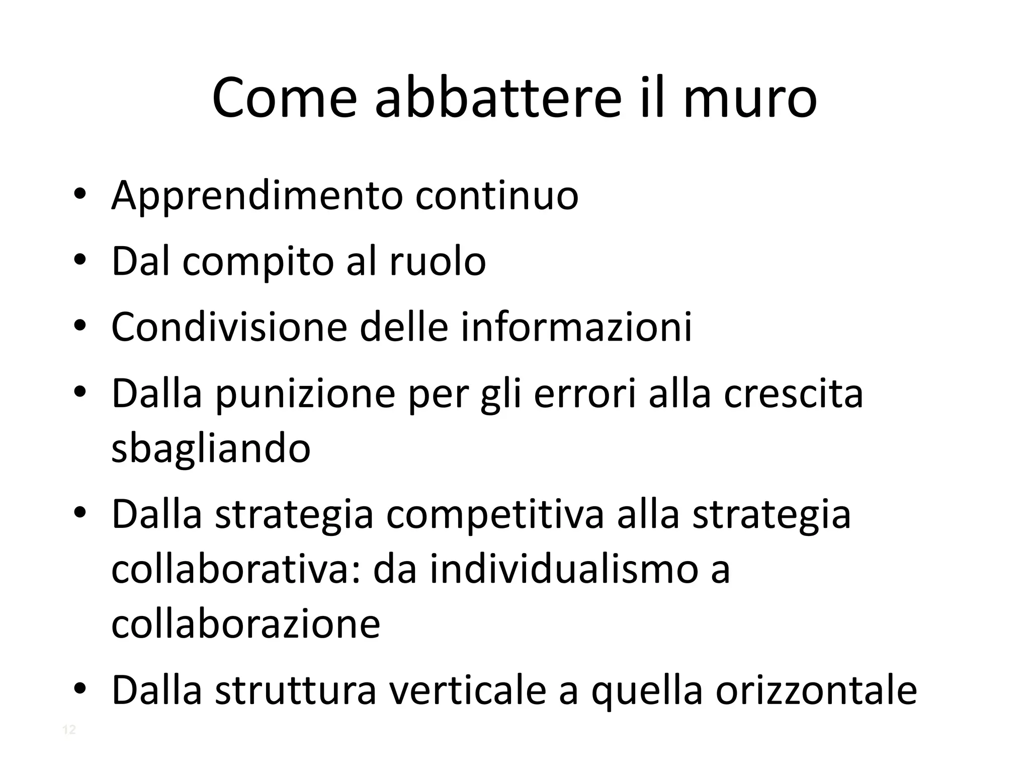 Come	abbattere	il	muro
• Apprendimento	continuo
• Dal	compito	al	ruolo
• Condivisione	delle	informazioni
• Dalla	punizione	per	gli	errori	alla	crescita	
sbagliando
• Dalla	strategia	competitiva	alla	strategia	
collaborativa:	da	individualismo	a	
collaborazione
• Dalla	struttura	verticale	a	quella	orizzontale
12
 