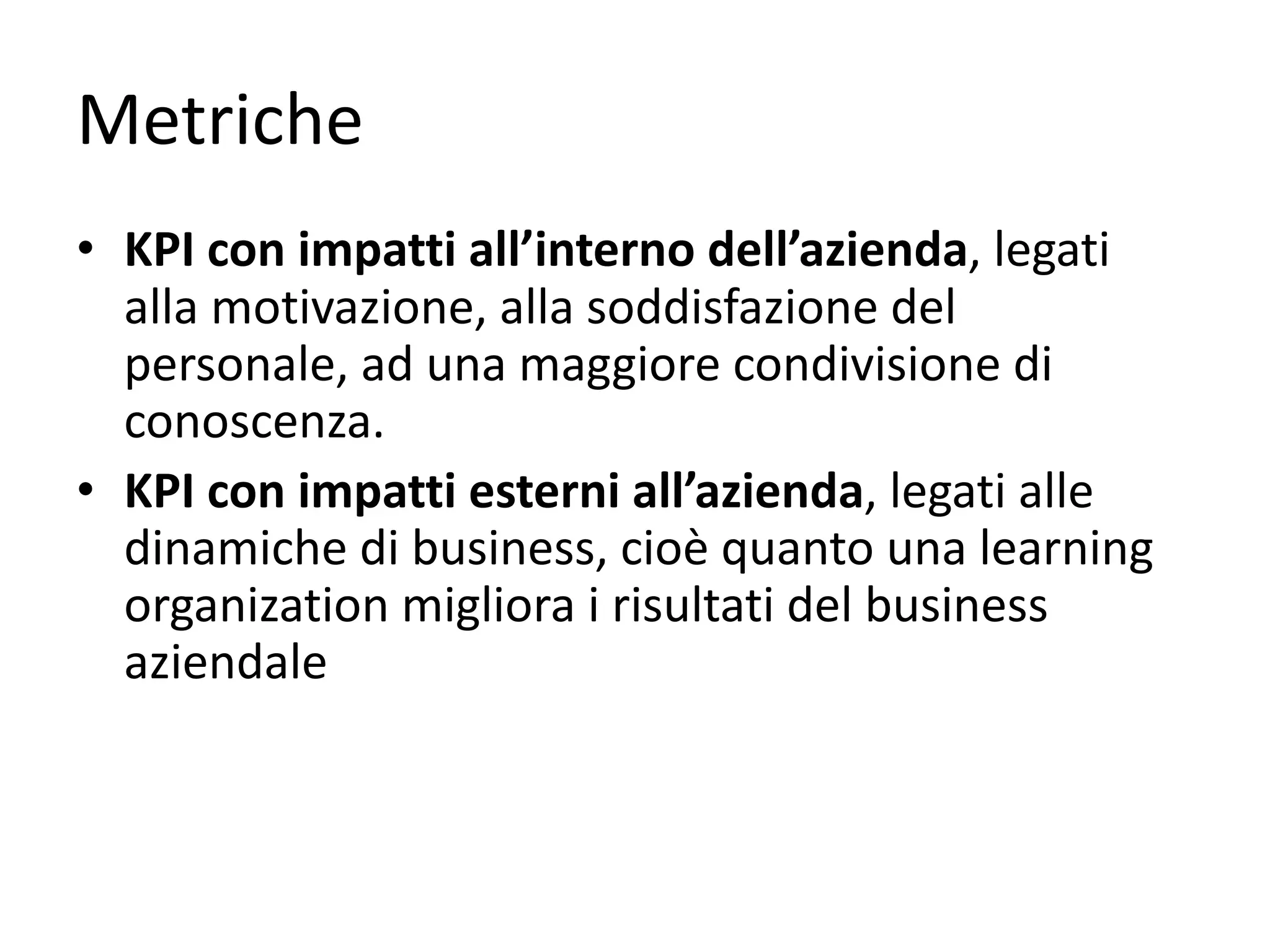 Metriche
• KPI	con	impatti	all’interno	dell’azienda,	legati	
alla	motivazione,	alla	soddisfazione	del	
personale,	ad	una	maggiore	condivisione	di	
conoscenza.
• KPI	con	impatti	esterni	all’azienda,	legati	alle	
dinamiche	di	business,	cioè	quanto	una	learning
organization migliora	i	risultati	del	business	
aziendale
 