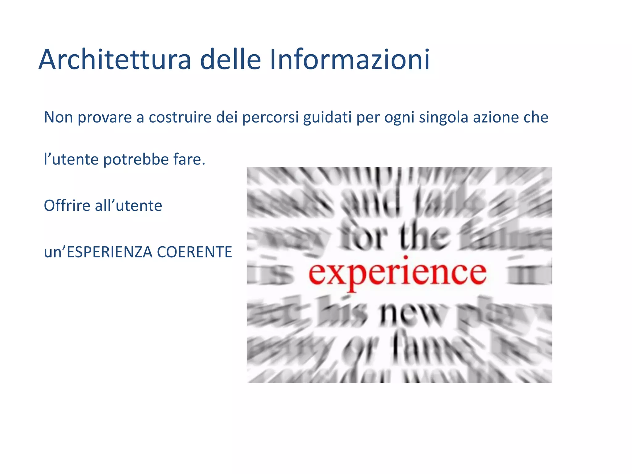 Non	provare	a	costruire	dei	percorsi	guidati	per	ogni	singola	azione	che	
l’utente	potrebbe	fare.
Offrire	all’utente	
un’ESPERIENZA	COERENTE	
Architettura	delle	Informazioni
 