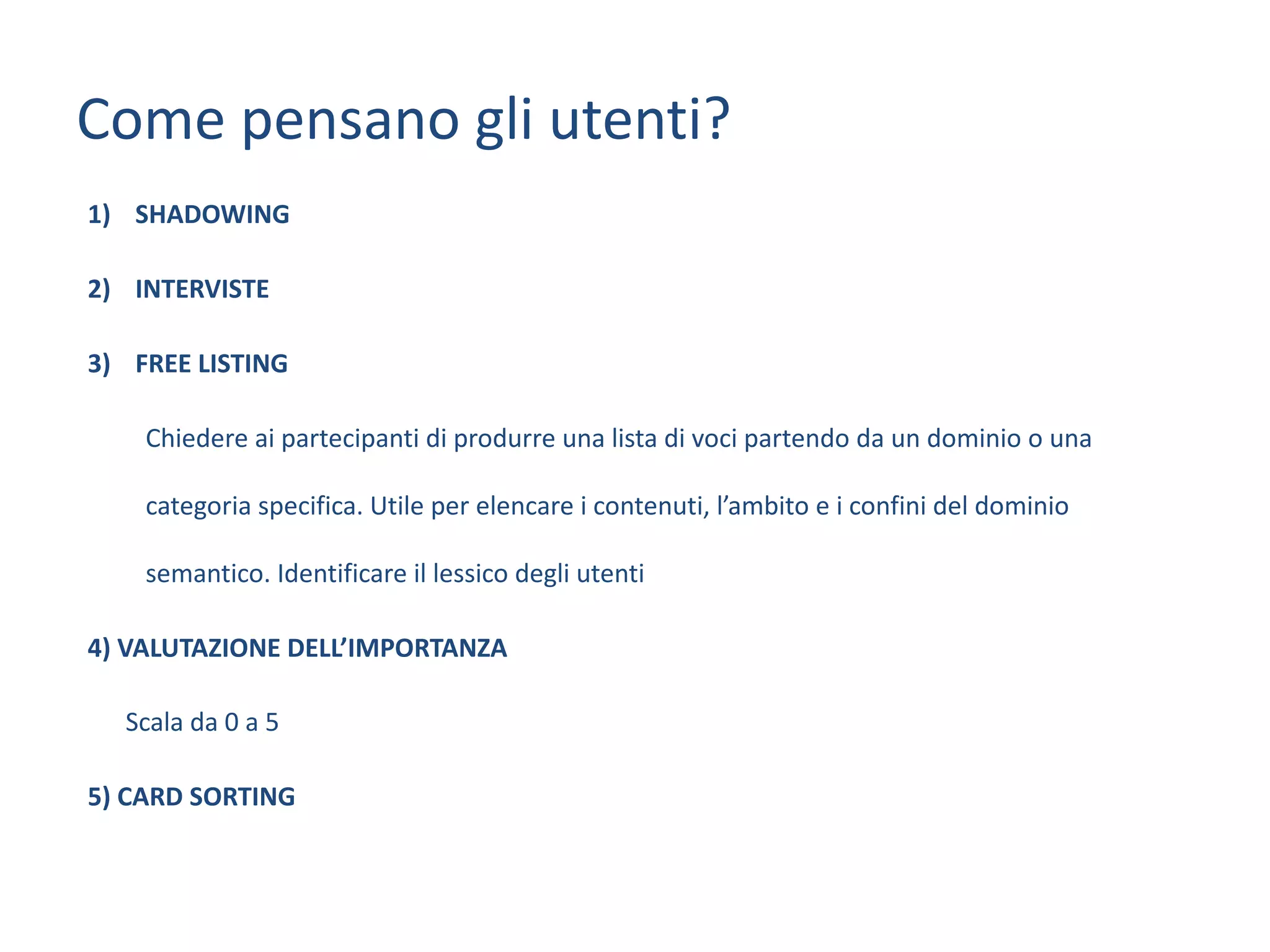 Come	pensano	gli	utenti?
1) SHADOWING	
2) INTERVISTE
3) FREE	LISTING
Chiedere	ai	partecipanti	di	produrre	una	lista	di	voci	partendo	da	un	dominio	o	una	
categoria	specifica.	Utile	per	elencare	i	contenuti,	l’ambito	e	i	confini	del	dominio	
semantico.	Identificare	il	lessico	degli	utenti
4)	VALUTAZIONE	DELL’IMPORTANZA
Scala	da	0	a	5
5)	CARD	SORTING
 