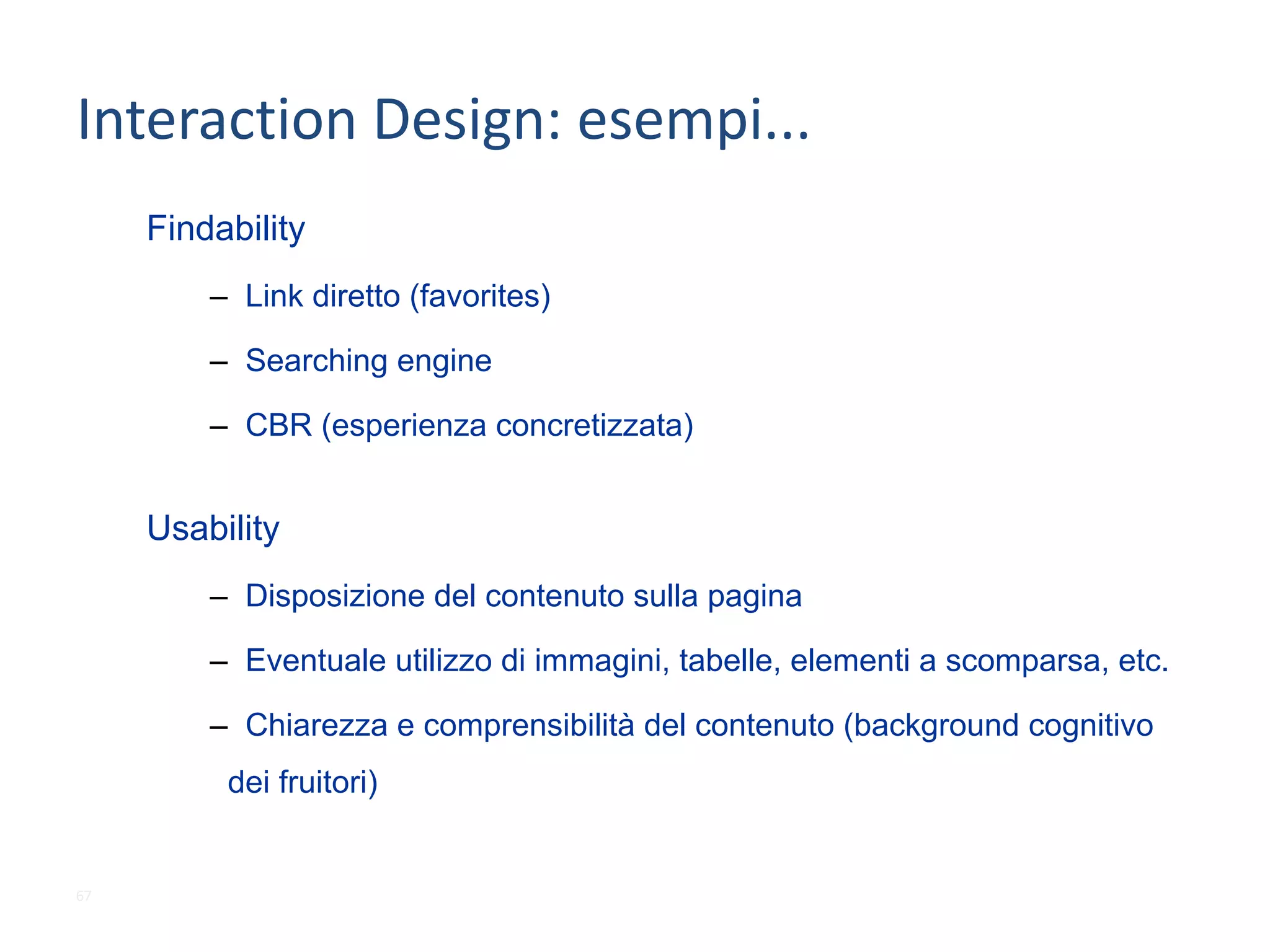 Interaction	Design:	esempi...
Usability
– Disposizione del contenuto sulla pagina
– Eventuale utilizzo di immagini, tabelle, elementi a scomparsa, etc.
– Chiarezza e comprensibilità del contenuto (background cognitivo
dei fruitori)
Findability
– Link diretto (favorites)
– Searching engine
– CBR (esperienza concretizzata)
67
 