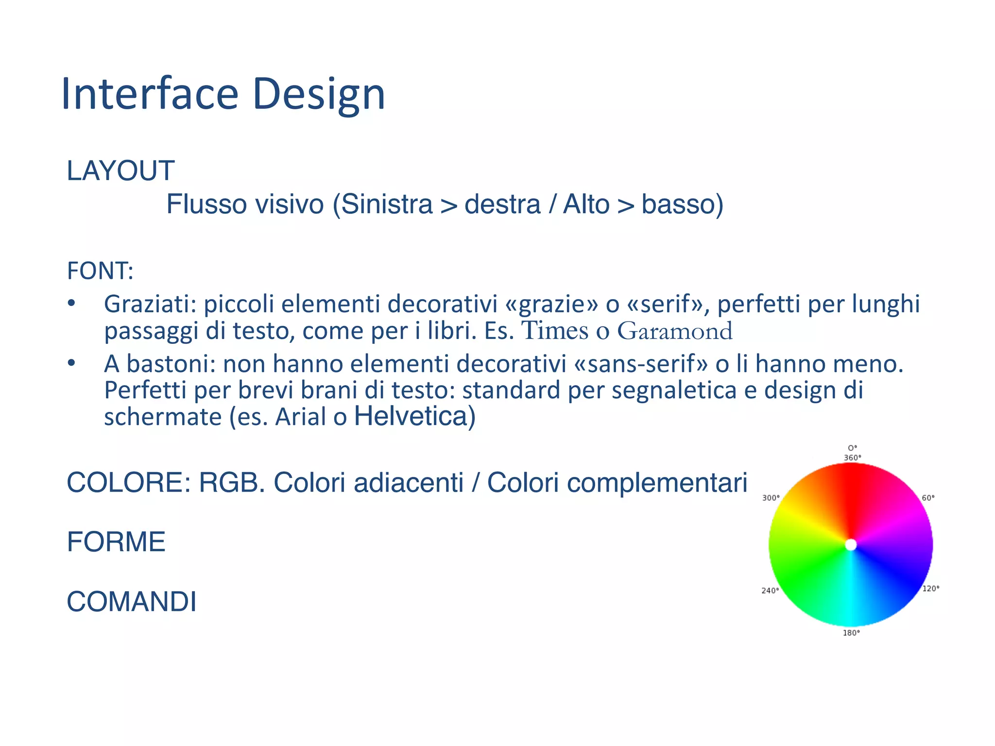 LAYOUT
Flusso visivo (Sinistra > destra / Alto > basso)
FONT:
• Graziati:	piccoli	elementi	decorativi	«grazie»	o	«serif»,	perfetti	per	lunghi	
passaggi	di	testo,	come	per	i	libri.	Es.	Times o Garamond
• A	bastoni:	non	hanno	elementi	decorativi	«sans-serif»	o	li	hanno	meno.	
Perfetti	per	brevi	brani	di	testo:	standard	per	segnaletica	e	design	di	
schermate	(es.	Arial	o	Helvetica)
COLORE: RGB. Colori adiacenti / Colori complementari
FORME
COMANDI
Interface	Design
 