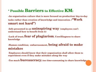 Possible  Barriers  to Effective  KM : -An organization culture that is more focused on production/ day-to-day tasks rather than creation of knowledge and innovation. ( “Work smart not hard”) -Info presented in an  uninspiring way  (employees can’t understand how to benefit from it) -Lack of trust;  fear of plagiarism . Unwillingness to share knowledge -Human condition;  embarrassment,  being afraid to make mistakes  Employees should know that their organization shall allow them to experiment even if they make mistakes along the way -Too much  bureaucracy ; too time-consuming to share knowledge 