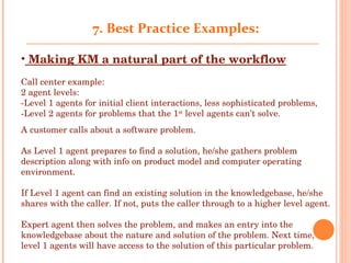 7 .  Best Practice Examples: Making KM a natural part of the workflow Call center example: 2 agent levels:  -Level 1 agents for initial client interactions, less sophisticated problems,  -Level 2 agents for problems that the 1 st  level agents can’t solve. A customer calls about a software problem.  As Level 1 agent prepares to find a solution, he/she gathers problem description along with info on product model and computer operating environment.  If Level 1 agent can find an existing solution in the knowledgebase, he/she shares with the caller. If not, puts the caller through to a higher level agent. Expert agent then solves the problem, and makes an entry into the knowledgebase about the nature and solution of the problem. Next time, level 1 agents will have access to the solution of this particular problem.   