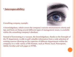 Interoperability: Consulting company example: A knowledgebase, which covers the company’s success measurement criteria and tips and hints on fixing several different types of management issues, is available within the consulting company’s database.  Instead of functioning in a vacuum, the knowledgebase, thanks to the foresight of the IT department, is able to pull valuable information from a wide selection of existing sources (drawing on the expertise of different departments within the company) in a wide variety of file formats, such as Word, Excel, Powerpoint, Adobe Acrobat and web pages in HTML.    
