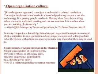 Open organization culture: “ [Knowledge management] is not just a tool-set it’s a cultural revolution. The major implementation hurdle in a knowledge-sharing system is not the technology. It is getting people used to it. Sharing ideas freely is one thing when you are at a physical meeting and can see reaction. It is another when you are working electronically.” —  Gig Griffith, Manager of Business Operations for Technical Services, Novell In many companies, a knowledge-based support organization requires a cultural shift, a migration to an organization whose people are open and willing to share what they know with others in a more systematic way than what they may be used to. Continuously creating motivation for sharing: Ongoing recognition of improvements,  Periodic feedback on efficiency gains,  Rewards on personal contribution  (e.g. Reward per 10 entry), View as a marketing strategy to reflect expertise    