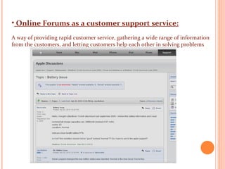 Online Forums as a customer support service: A way of providing rapid customer service, gathering a wide range of information from the customers, and letting customers help each other in solving problems   