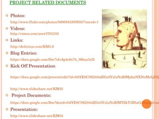 PROJECT RELATED DOCUMENTS Photos: http://www.flickr.com/photos/50008418@N03/?saved=1 Videos: http://vimeo.com/user3781333 Links: http://delicious.com/KM3.0 Blog Entries: https://docs.google.com/Doc?id=dg4c9n74_36kxs3sf2 Kick Off Presentation : https://docs.google.com/present/edit?id=0AYE8CS6210idZGc0YzluNzRfMjdmNXNnMzhjNQ&hl=en http://www.slideshare.net/KM03 Project Documents: https://docs.google.com/Doc?docid=0AYE8CS6210idZGc0YzluNzRfMTZkY3Z6aGJ0cg&hl=en Presentation: http://www.slideshare.net/KM03 