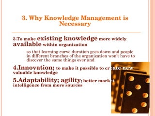 3.  Why Knowledge Management is Necessary To make  existing knowledge  more widely  available  within organization so that learning curve duration goes down and people in different branches of the organization won’t have to discover the same things over and  over again Innovation;  to make it possible to cr eate new  valuable knowledge Adaptability; agility ; better mark et  intelligence from more sources 