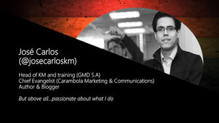© Copyright 2014. Grupo Graña y Montero. Todos los derechos reservados.© Copyright 2014. Grupo Graña y Montero. Todos los derechos reservados.
José Carlos
(@josecarloskm)
Head of KM and training (GMD S.A)
Chief Evangelist (Carambola Marketing & Communications)
Author & Blogger
But above all…passionate about what I do
 