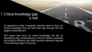 © Copyright 2014. Grupo Graña y Montero. Todos los derechos reservados.© Copyright 2014. Grupo Graña y Montero. Todos los derechos reservados.
1. Critical knowledge gap
is real
As opposed to other companies, startups need to focus on
critical knowledge that will help them get through the first
stages of development.
This means that focus on critical knowledge will rest on
developing their product/service, time-to-market, processes
and product efficiency and other essential elements required
in the opening stages of business.
 
