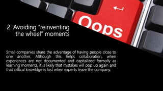 © Copyright 2014. Grupo Graña y Montero. Todos los derechos reservados.© Copyright 2014. Grupo Graña y Montero. Todos los derechos reservados.
2. Avoiding “reinventing
the wheel” moments
Small companies share the advantage of having people close to
one another. Although this helps collaboration, when
experiences are not documented and capitalized formally as
learning moments, it is likely that mistakes will pop up again and
that critical knowldge is lost when experts leave the company.
 