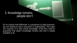 © Copyright 2014. Grupo Graña y Montero. Todos los derechos reservados.© Copyright 2014. Grupo Graña y Montero. Todos los derechos reservados.
3. Knowledge remains,
people don´t
It’s no surprise that Millennials, in comparison to baby boomers,
are not looking to stay a long time in organizations. The major
risk, however, is to lose critical knowledge. Small firms need to
guarantee that expert knowledge remains and that is readily
available to all.
 