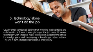 © Copyright 2014. Grupo Graña y Montero. Todos los derechos reservados.© Copyright 2014. Grupo Graña y Montero. Todos los derechos reservados.
5. Technology alone
won´t do the job
Usually small companies believe that investing in social tools and
collaboration software is enough to get the job done. However,
technology won´t resolve major issues such as identifying critical
knowledge gaps and developing a knowledge driven culture.
This will in turn, impact organizational productivity.
 