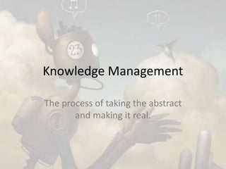 Knowledge Management
The process of taking the abstract
and making it real.
 