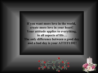 If you want more love in the world,  create more love in your heart! Your attitude  applies to everything, in all aspects of life… The only difference between a good day and a bad day is your ATTITUDE! 