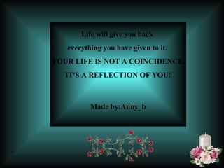 Life will give you back  everything you have given to it.  YOUR LIFE IS NOT A COINCIDENCE. IT'S A REFLECTION OF YOU!   Made by:Anny_b 