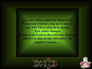 Let your virtues speak for themselves! If someone criticizes you, see if there is any TRUTH to what he is saying, if so, make changes. If there is no truth to the criticism, ignore it and live so that no one will believe the negative remark…   