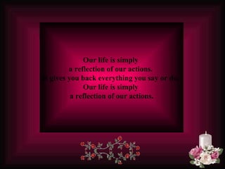 Our life is simply  a reflection of our actions.  It gives you back everything you say or do.   Our life is simply  a reflection of our actions. 