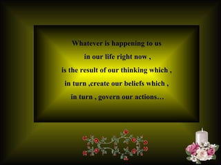Whatever is happening to us in our life right now , is the result of our thinking which ,  in turn ,create our beliefs which , in turn , govern our actions… 