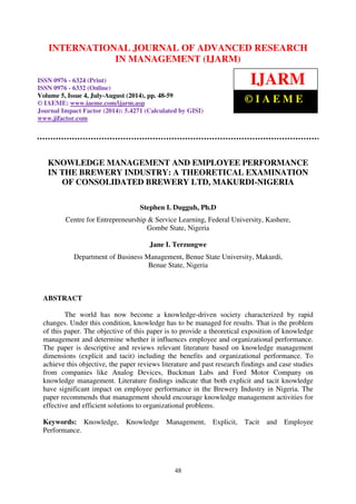 International Journal of Advanced Research in Management (IJARM), ISSN 0976 – 6324 (Print),
ISSN 0976 – 6332 (Online), Volume 5, Issue 4, July- August (2014), pp. 48-59 © IAEME
48
KNOWLEDGE MANAGEMENT AND EMPLOYEE PERFORMANCE
IN THE BREWERY INDUSTRY: A THEORETICAL EXAMINATION
OF CONSOLIDATED BREWERY LTD, MAKURDI-NIGERIA
Stephen I. Dugguh, Ph.D
Centre for Entrepreneurship & Service Learning, Federal University, Kashere,
Gombe State, Nigeria
Jane I. Terzungwe
Department of Business Management, Benue State University, Makurdi,
Benue State, Nigeria
ABSTRACT
The world has now become a knowledge-driven society characterized by rapid
changes. Under this condition, knowledge has to be managed for results. That is the problem
of this paper. The objective of this paper is to provide a theoretical exposition of knowledge
management and determine whether it influences employee and organizational performance.
The paper is descriptive and reviews relevant literature based on knowledge management
dimensions (explicit and tacit) including the benefits and organizational performance. To
achieve this objective, the paper reviews literature and past research findings and case studies
from companies like Analog Devices, Buckman Labs and Ford Motor Company on
knowledge management. Literature findings indicate that both explicit and tacit knowledge
have significant impact on employee performance in the Brewery Industry in Nigeria. The
paper recommends that management should encourage knowledge management activities for
effective and efficient solutions to organizational problems.
Keywords: Knowledge, Knowledge Management, Explicit, Tacit and Employee
Performance.
INTERNATIONAL JOURNAL OF ADVANCED RESEARCH
IN MANAGEMENT (IJARM)
ISSN 0976 - 6324 (Print)
ISSN 0976 - 6332 (Online)
Volume 5, Issue 4, July-August (2014), pp. 48-59
© IAEME: www.iaeme.com/ijarm.asp
Journal Impact Factor (2014): 5.4271 (Calculated by GISI)
www.jifactor.com
IJARM
© I A E M E
 