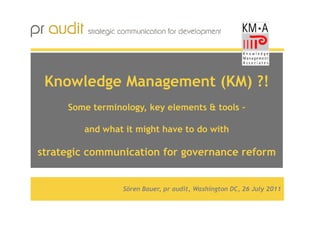 Knowledge Management (KM) ?!
     Some terminology, key elements & tools –

        and what it might have to do with

strategic communication for governance reform


                 Sören Bauer, pr audit, Washington DC, 26 July 2011
 