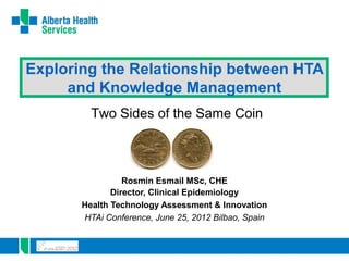 Exploring the Relationship between HTA
     and Knowledge Management
         Two Sides of the Same Coin



                 Rosmin Esmail MSc, CHE
              Director, Clinical Epidemiology
       Health Technology Assessment & Innovation
       HTAi Conference, June 25, 2012 Bilbao, Spain
 