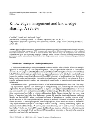 Information Knowledge Systems Management 5 (2005/2006) 153–169                                                          153
IOS Press




Knowledge management and knowledge
sharing: A review

Cynthia T. Smalla and Andrew P. Sageb
a Information   Technology Center, The MITRE Corporation, McLean, VA, USA
b Department    of Systems Engineering and Operations Research, George Mason University, Fairfax, VA
22039, USA


Abstract: Knowledge Management is one of the major issues in the management of contemporary organizations and enterprises.
A review of the knowledge management (KM) literature reveals many different deﬁnitions and perspectives on knowledge and
knowledge management. Here, we provide an overview of some of this discourse along with descriptions of KM models and
frameworks that can be used to guide KM initiatives. Knowledge sharing, critical to creation of knowledge and organizational
performance, is often addressed under the umbrella of KM. We provide a survey of recent literature and progress in both of
these areas.



1. Introduction: knowledge and knowledge management

   A review of the knowledge management (KM) literature reveals many different deﬁnitions and per-
spectives on knowledge and knowledge management. Here, we provide an overview of some of this
discourse. Knowledge, as deﬁned by Plato and accepted by most Western philosophers, is “justiﬁed true
belief.” Information is a closely related term and is generally assumed to be data that is of potential value
in decision making. According to Brown and Duguid [11], there are at least three important distinctions
between information and knowledge: knowledge entails a knower; knowledge is much harder to detach,
transfer, and share than information; and knowledge is much harder to assimilate and understand than
information.
   Nonaka and Takeuchi [52] describe differences in how Westerners and Japanese often view knowledge.
They espouse that Japanese view knowledge as being primarily tacit, something not easily seen or
expressible. Western culture has a strong focus on explicit knowledge, which can be expressed in words
and numbers and is more easily communicated than tacit knowledge. They describe the contrast between
these perceptions on knowledge as being rooted in culture. In the Western culture, there has been a long
history of separating knowledge from the knower, whereas this is not the situation in Japanese traditions.
Nonaka and Takeuchi [52] adopt a traditional deﬁnition of knowledge as “justiﬁed personal belief.”
Belief is critical to this concept of knowledge because it is closely tied to an individual’s, or group’s,
values and beliefs. Knowledge originates, from this perspective, in the minds and bodies of individuals.
Very important to the concept of knowledge is that of knowing. Knowing and learning capture the
dynamic aspects of knowledge. A knower, one who is knowing, can be said to possess “actionable
knowledge.” Miller and Morris [48] suggest that knowledge is gained when theory, information, and
experience are integrated. Cook and Brown [17] contend that innovation is the result of a generative
dance between knowledge and knowing.

1389-1995/05/06/$17.00 © 2005/2006 – IOS Press and the authors. All rights reserved
 