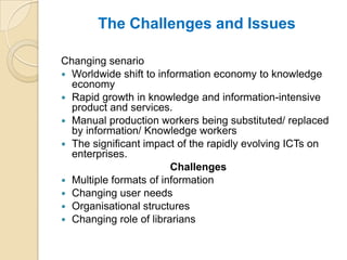 The Challenges and Issues

Changing senario
 Worldwide shift to information economy to knowledge
  economy
 Rapid growth in knowledge and information-intensive
  product and services.
 Manual production workers being substituted/ replaced
  by information/ Knowledge workers
 The significant impact of the rapidly evolving ICTs on
  enterprises.
                        Challenges
 Multiple formats of information
 Changing user needs
 Organisational structures
 Changing role of librarians
 