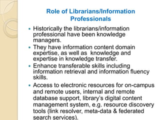 Role of Librarians/Information
              Professionals
 Historically the librarians/information
  professional have been knowledge
  managers.
 They have information content domain
  expertise, as well as knowledge and
  expertise in knowledge transfer.
 Enhance transferable skills including
  information retrieval and information fluency
  skills.
 Access to electronic resources for on-campus
  and remote users, internal and remote
  database support, library’s digital content
  management system, e.g. resource discovery
  tools (link resolver, meta-data & federated
  search services).
 