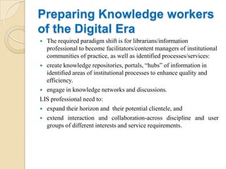 Preparing Knowledge workers
of the Digital Era
 The required paradigm shift is for librarians/information
  professional to become facilitators/content managers of institutional
  communities of practice, as well as identified processes/services:
 create knowledge repositories, portals, “hubs” of information in
  identified areas of institutional processes to enhance quality and
  efficiency.
 engage in knowledge networks and discussions.
LIS professional need to:
 expand their horizon and their potential clientele, and
 extend interaction and collaboration-across discipline and user
  groups of different interests and service requirements.
 