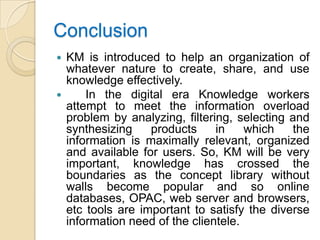 Conclusion
 KM is introduced to help an organization of
  whatever nature to create, share, and use
  knowledge effectively.
     In the digital era Knowledge workers
  attempt to meet the information overload
  problem by analyzing, filtering, selecting and
  synthesizing    products     in    which   the
  information is maximally relevant, organized
  and available for users. So, KM will be very
  important, knowledge has crossed the
  boundaries as the concept library without
  walls become popular and so online
  databases, OPAC, web server and browsers,
  etc tools are important to satisfy the diverse
  information need of the clientele.
 