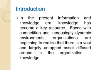 Introduction
   In the present information and
    knowledge era, knowledge has
    become a key resource. Faced with
    competition and increasingly dynamic
    environments,      organizations      are
    beginning to realize that there is a vast
    and largely untapped asset diffused
    around in the organization –
    knowledge
 
