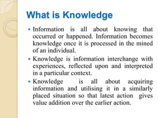 What is Knowledge
 Information is all about knowing that
  occurred or happened. Information becomes
  knowledge once it is processed in the mined
  of an individual.
 Knowledge is information interchange with
  experiences, reflected upon and interpreted
  in a particular context.
 Knowledge         is all about acquiring
  information and utilising it in a similarly
  placed situation so that latest action gives
  value addition over the earlier action.
 