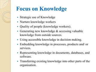 Focus on Knowledge
 Strategic use of Knowledge
 Nurture knowledge workers
 Quality of people (knowledge workers).
 Generating new knowledge & accessing valuable
  knowledge from outside sources.
 Using accessible knowledge in decision making.
 Embedding knowledge in processes, products and/ or
  services.
 Representing knowledge in documents, databases, and
  software.
 Transferring existing knowledge into other parts of the
  organisation.
 