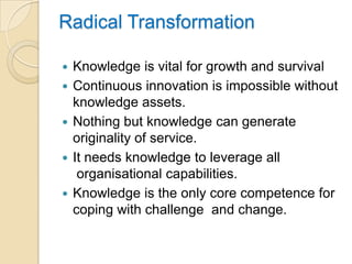 Radical Transformation

   Knowledge is vital for growth and survival
   Continuous innovation is impossible without
    knowledge assets.
   Nothing but knowledge can generate
    originality of service.
   It needs knowledge to leverage all
     organisational capabilities.
   Knowledge is the only core competence for
    coping with challenge and change.
 