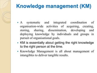 Knowledge management (KM)

 A systematic and integrated coordination of
  organisation-wide activities of acquiring, creating,
  storing, sharing, dissemination, developing and
  deploying knowledge by individuals and groups in
  pursuit of organisational goals.
 KM is essentially about getting the right knowledge
  to the right person at the time.
 Knowledge Management is all about management of
  intangibles to deliver tangible results.
 