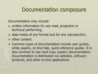 Documentation composure

Documentation may include:
► written information for any read, projection or
  technical performing,
► data media of any format and for any reproduction,
► other content.
► Common types of documentation include user guides,
  white papers, on-line help, quick-reference guides. It is
  less common to see hard-copy (paper) documentation.
  Documentation is distributed via websites, software
  products, and other on-line applications
 