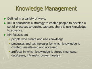 Knowledge Management
►   Defined in a variety of ways.
►   KM in education: a strategy to enable people to develop a
    set of practices to create, capture, share & use knowledge
    to advance.
►   KM focuses on:
      people who create and use knowledge.
      processes and technologies by which knowledge is
       created, maintained and accessed.
      artifacts in which knowledge is stored (manuals,
       databases, intranets, books, heads).
 