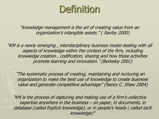 Definition
      “knowledge management is the art of creating value from an
             organization‟s intangible assets.” ( Saviby 2000)

“KM is a newly emerging , interdisciplinary business model dealing with all
        aspects of knowledge within the context of the firm, including
     knowledge creation , codification, sharing and how these activities
             promote learning and innovation.” (Berkeley 2001)

    “The systematic process of creating, maintaining and nurturing an
     organization to make the best use of knowledge to create business
     value and generate competitive advantage” (Nancy C. Shaw 2004)

  “KM is the process of capturing and making use of a firm‟s collective
     expertise anywhere in the business – on paper, in documents, in
  database (called Explicit knowledge), or in people‟s heads ( called tacit
                                knowledge)”
 