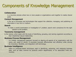 Components of Knowledge Management
 Collaboration
     is a recursive process where two or more people or organizations work together to realize shared
     goals.
 Content Management
     is the set of processes and technologies that support the collection, managing, and publishing of
     information in any form or medium.
 Search
     To make a careful examination or investigation of problem, search one's conscience for the right
          solution to the problem.
 Taxonomy management
 is the science which deals with the study of identifying, grouping, and naming organisms according to
        their established natural relationship.
 Business Process Management
       is a holistic management approach focused on aligning all aspects of an organization with the
       wants and needs of clients. It promotes business effectiveness and efficiency while striving
       for innovation, flexibility, and integration with technology.
 Business Intelligence
       refers to computer-based techniques used in identifying, extracting, and analyzing business
       data, such as sales revenue by products and/or departments, or by associated costs and
       incomes.
 