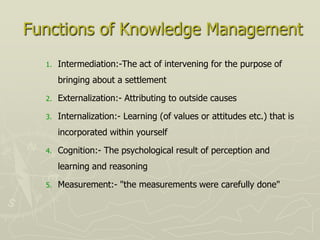 Functions of Knowledge Management
  1.   Intermediation:-The act of intervening for the purpose of
       bringing about a settlement

  2.   Externalization:- Attributing to outside causes

  3.   Internalization:- Learning (of values or attitudes etc.) that is
       incorporated within yourself

  4.   Cognition:- The psychological result of perception and
       learning and reasoning

  5.   Measurement:- "the measurements were carefully done"
 