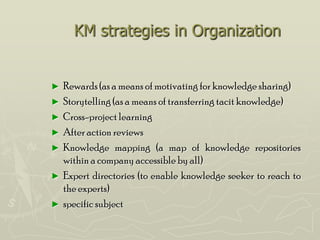 KM strategies in Organization


►   Rewards (as a means of motivating for knowledge sharing)
►   Storytelling (as a means of transferring tacit knowledge)
►   Cross-project learning
►   After action reviews
►   Knowledge mapping (a map of knowledge repositories
    within a company accessible by all)
►   Expert directories (to enable knowledge seeker to reach to
    the experts)
►   specific subject
 
